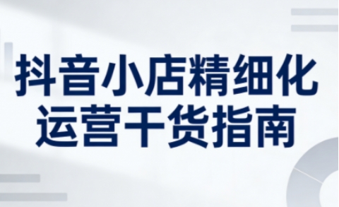 抖音小店精细化运营干货指南新版，助力商家系统提升店铺运营能力（更新）-1.jpg